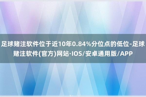 足球赌注软件位于近10年0.84%分位点的低位-足球赌注软件(官方)网站·IOS/安卓通用版/APP