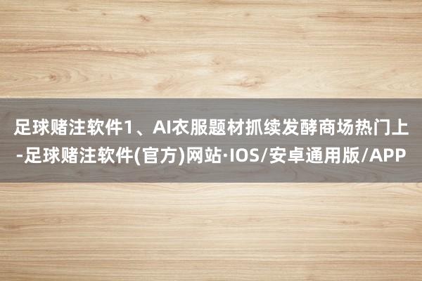 足球赌注软件　　1、AI衣服题材抓续发酵　　商场热门上-足球赌注软件(官方)网站·IOS/安卓通用版/APP