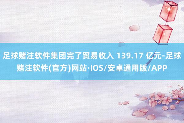 足球赌注软件集团完了贸易收入 139.17 亿元-足球赌注软件(官方)网站·IOS/安卓通用版/APP