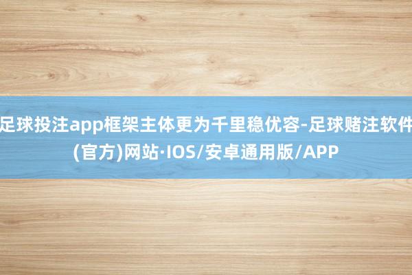 足球投注app框架主体更为千里稳优容-足球赌注软件(官方)网站·IOS/安卓通用版/APP