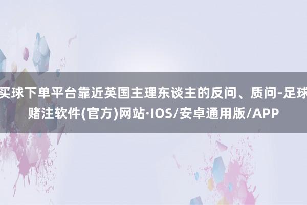 买球下单平台靠近英国主理东谈主的反问、质问-足球赌注软件(官方)网站·IOS/安卓通用版/APP