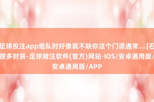 足球投注app组队时好像就不缺你这个门派通常…[石化R]很多时辰-足球赌注软件(官方)网站·IOS/安卓通用版/APP