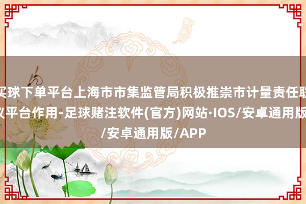 买球下单平台上海市市集监管局积极推崇市计量责任联席会议平台作用-足球赌注软件(官方)网站·IOS/安卓通用版/APP