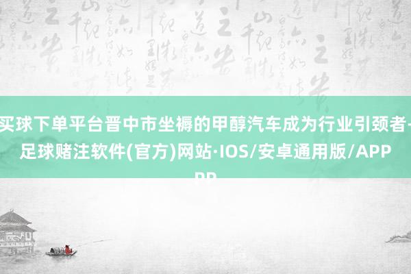 买球下单平台晋中市坐褥的甲醇汽车成为行业引颈者-足球赌注软件(官方)网站·IOS/安卓通用版/APP