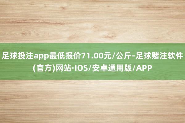 足球投注app最低报价71.00元/公斤-足球赌注软件(官方)网站·IOS/安卓通用版/APP