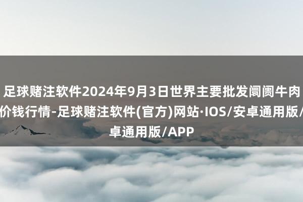 足球赌注软件2024年9月3日世界主要批发阛阓牛肉成品价钱行情-足球赌注软件(官方)网站·IOS/安卓通用版/APP