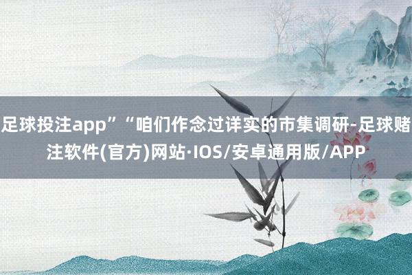 足球投注app”“咱们作念过详实的市集调研-足球赌注软件(官方)网站·IOS/安卓通用版/APP