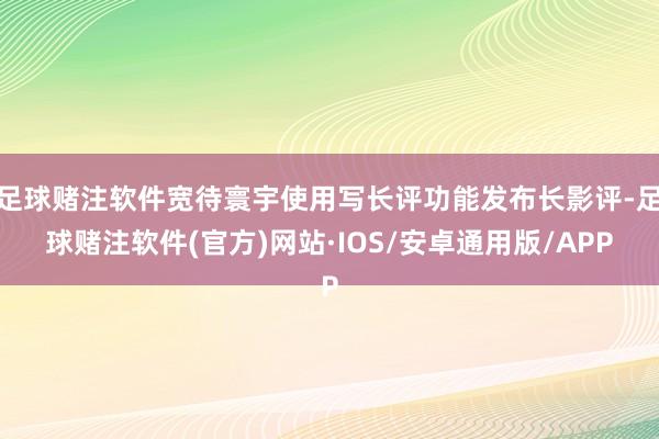 足球赌注软件宽待寰宇使用写长评功能发布长影评-足球赌注软件(官方)网站·IOS/安卓通用版/APP