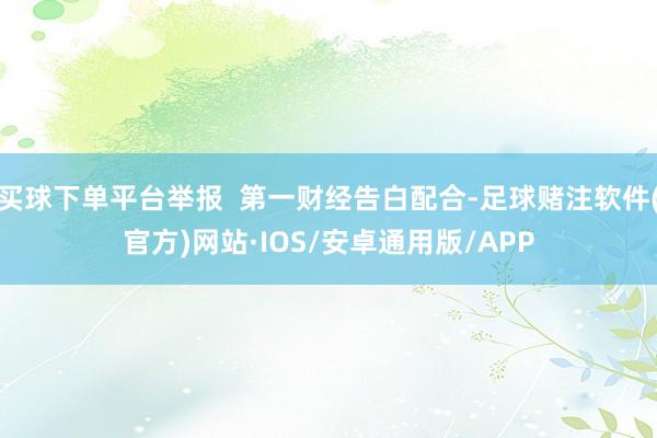 买球下单平台举报  第一财经告白配合-足球赌注软件(官方)网站·IOS/安卓通用版/APP