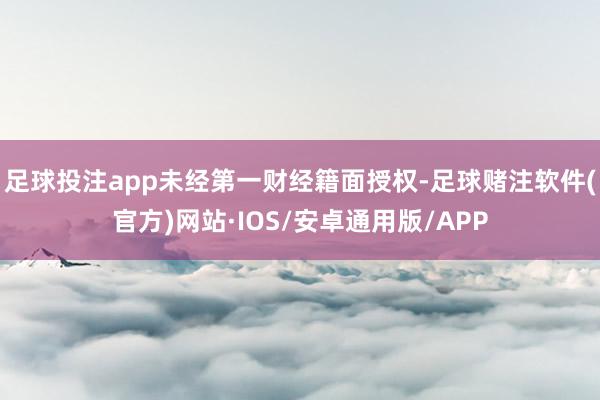 足球投注app未经第一财经籍面授权-足球赌注软件(官方)网站·IOS/安卓通用版/APP