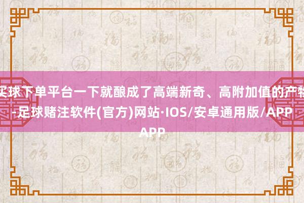 买球下单平台一下就酿成了高端新奇、高附加值的产物-足球赌注软件(官方)网站·IOS/安卓通用版/APP