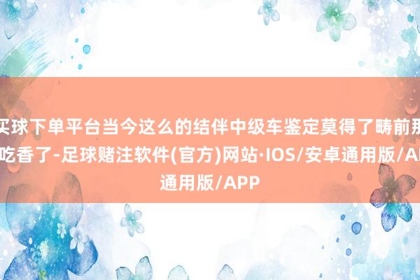 买球下单平台当今这么的结伴中级车鉴定莫得了畴前那么吃香了-足球赌注软件(官方)网站·IOS/安卓通用版/APP