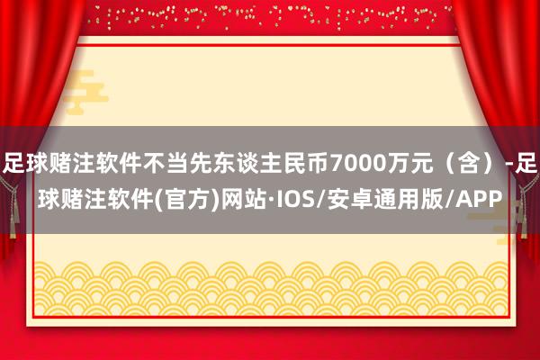 足球赌注软件不当先东谈主民币7000万元（含）-足球赌注软件(官方)网站·IOS/安卓通用版/APP