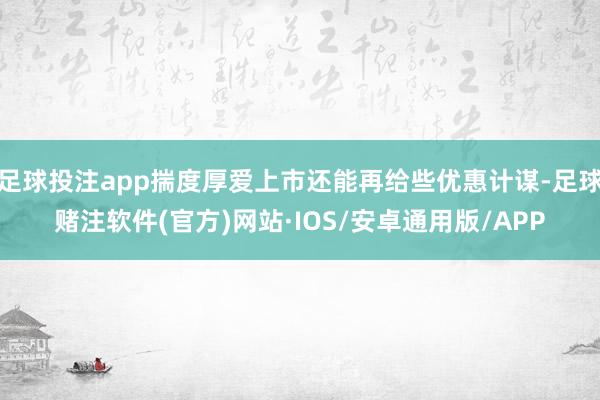 足球投注app揣度厚爱上市还能再给些优惠计谋-足球赌注软件(官方)网站·IOS/安卓通用版/APP