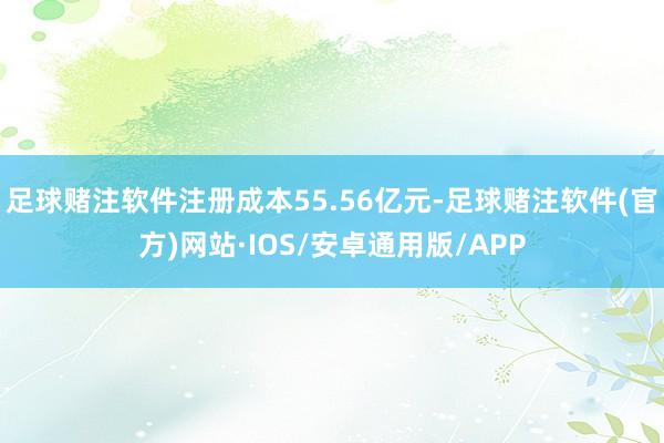 足球赌注软件注册成本55.56亿元-足球赌注软件(官方)网站·IOS/安卓通用版/APP