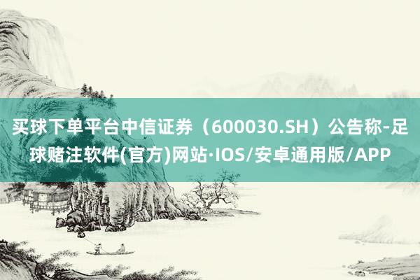 买球下单平台中信证券（600030.SH）公告称-足球赌注软件(官方)网站·IOS/安卓通用版/APP