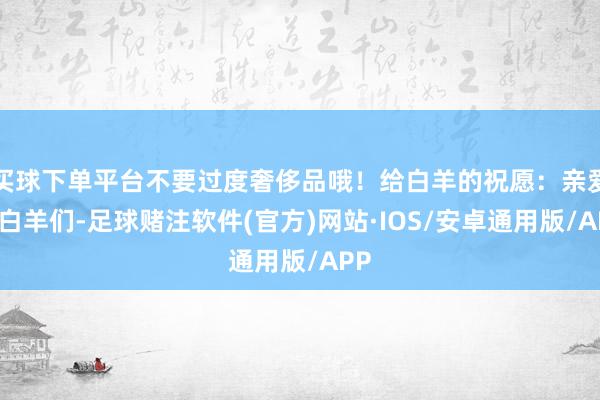 买球下单平台不要过度奢侈品哦！给白羊的祝愿：亲爱的白羊们-足球赌注软件(官方)网站·IOS/安卓通用版/APP