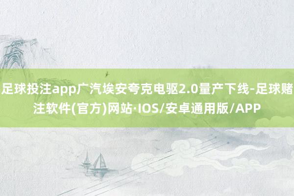 足球投注app广汽埃安夸克电驱2.0量产下线-足球赌注软件(官方)网站·IOS/安卓通用版/APP