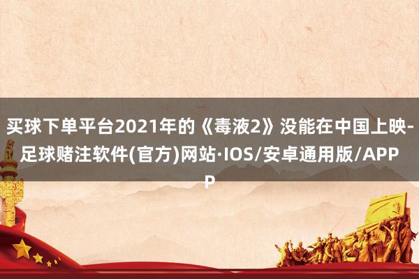 买球下单平台2021年的《毒液2》没能在中国上映-足球赌注软件(官方)网站·IOS/安卓通用版/APP