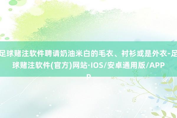 足球赌注软件聘请奶油米白的毛衣、衬衫或是外衣-足球赌注软件(官方)网站·IOS/安卓通用版/APP