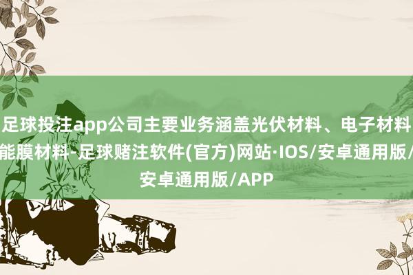 足球投注app公司主要业务涵盖光伏材料、电子材料和功能膜材料-足球赌注软件(官方)网站·IOS/安卓通用版/APP