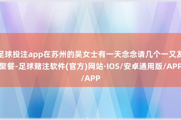 足球投注app在苏州的吴女士有一天念念请几个一又友聚餐-足球赌注软件(官方)网站·IOS/安卓通用版/APP