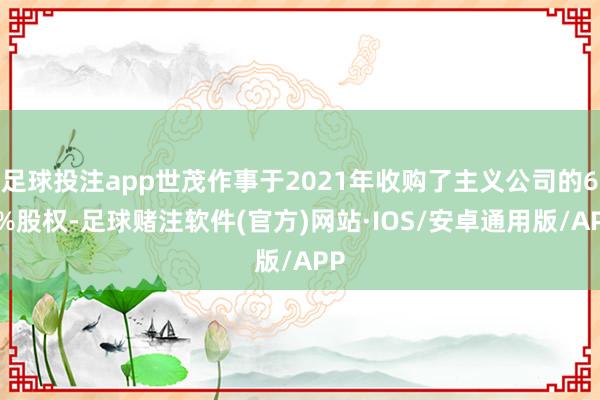 足球投注app世茂作事于2021年收购了主义公司的60%股权-足球赌注软件(官方)网站·IOS/安卓通用版/APP