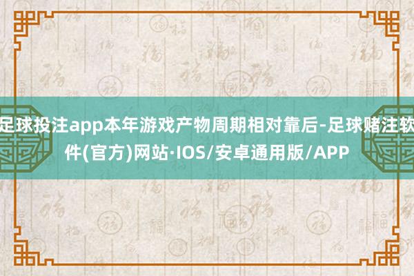 足球投注app本年游戏产物周期相对靠后-足球赌注软件(官方)网站·IOS/安卓通用版/APP