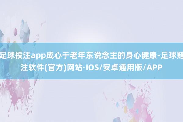 足球投注app成心于老年东说念主的身心健康-足球赌注软件(官方)网站·IOS/安卓通用版/APP