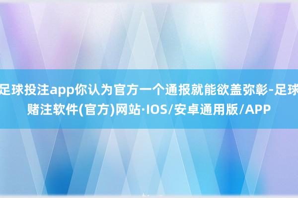 足球投注app你认为官方一个通报就能欲盖弥彰-足球赌注软件(官方)网站·IOS/安卓通用版/APP