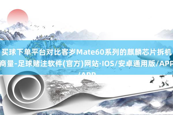 买球下单平台对比客岁Mate60系列的麒麟芯片拆机商量-足球赌注软件(官方)网站·IOS/安卓通用版/APP