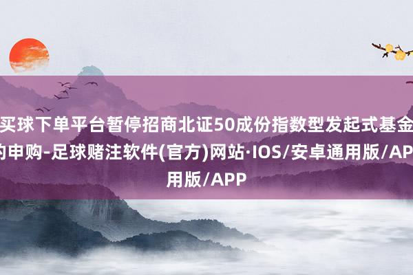 买球下单平台暂停招商北证50成份指数型发起式基金的申购-足球赌注软件(官方)网站·IOS/安卓通用版/APP