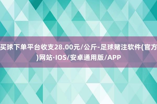 买球下单平台收支28.00元/公斤-足球赌注软件(官方)网站·IOS/安卓通用版/APP