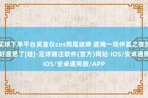 买球下单平台吴宣仪cos狗尾续蝉 遮掩一场仲夏之夜的虚幻, 太好意思了[哇]-足球赌注软件(官方)网站·IOS/安卓通用版/APP