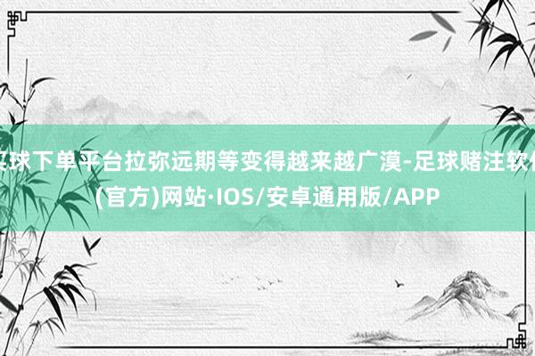 买球下单平台拉弥远期等变得越来越广漠-足球赌注软件(官方)网站·IOS/安卓通用版/APP