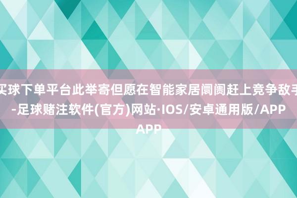 买球下单平台此举寄但愿在智能家居阛阓赶上竞争敌手-足球赌注软件(官方)网站·IOS/安卓通用版/APP