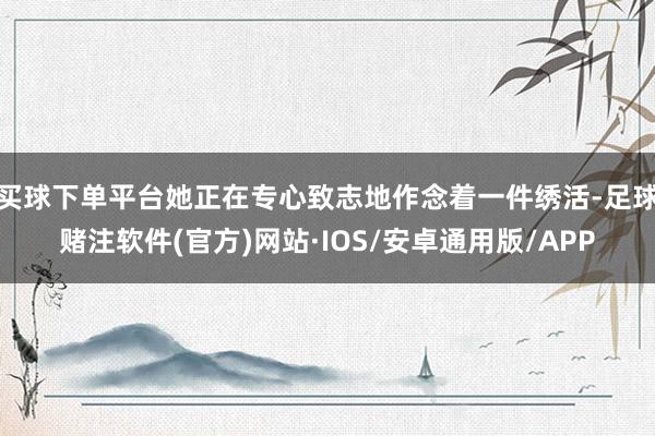 买球下单平台她正在专心致志地作念着一件绣活-足球赌注软件(官方)网站·IOS/安卓通用版/APP