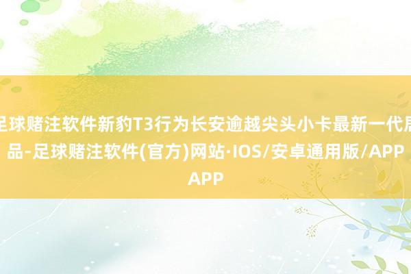 足球赌注软件新豹T3行为长安逾越尖头小卡最新一代居品-足球赌注软件(官方)网站·IOS/安卓通用版/APP