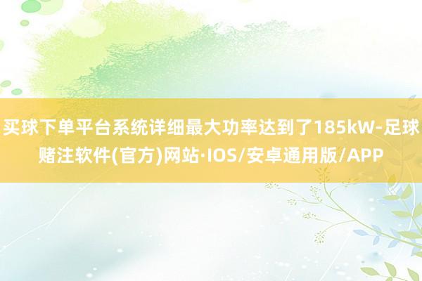 买球下单平台系统详细最大功率达到了185kW-足球赌注软件(官方)网站·IOS/安卓通用版/APP