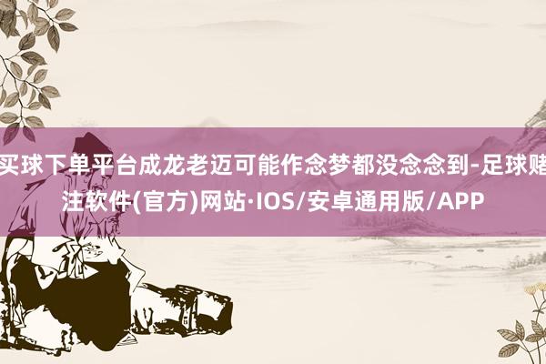 买球下单平台成龙老迈可能作念梦都没念念到-足球赌注软件(官方)网站·IOS/安卓通用版/APP