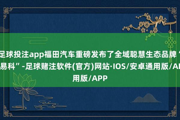 足球投注app福田汽车重磅发布了全域聪慧生态品牌“爱易科”-足球赌注软件(官方)网站·IOS/安卓通用版/APP