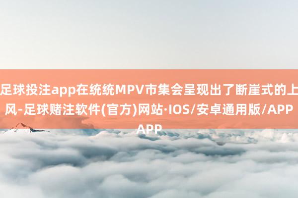 足球投注app在统统MPV市集会呈现出了断崖式的上风-足球赌注软件(官方)网站·IOS/安卓通用版/APP