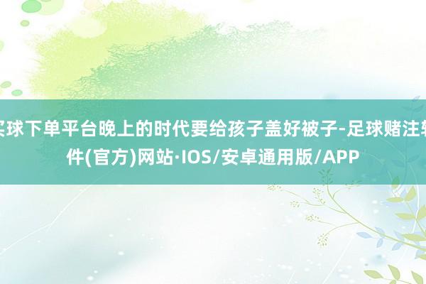 买球下单平台晚上的时代要给孩子盖好被子-足球赌注软件(官方)网站·IOS/安卓通用版/APP