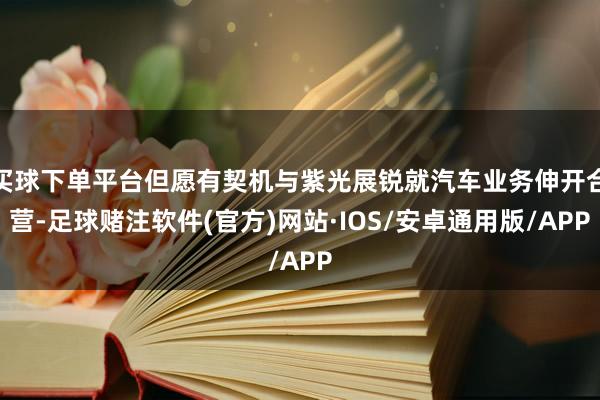 买球下单平台但愿有契机与紫光展锐就汽车业务伸开合营-足球赌注软件(官方)网站·IOS/安卓通用版/APP