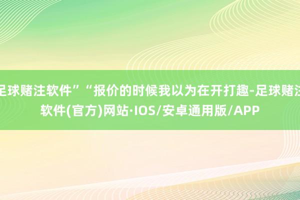 足球赌注软件”“报价的时候我以为在开打趣-足球赌注软件(官方)网站·IOS/安卓通用版/APP