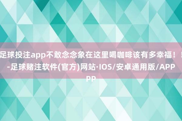 足球投注app不敢念念象在这里喝咖啡该有多幸福！！-足球赌注软件(官方)网站·IOS/安卓通用版/APP