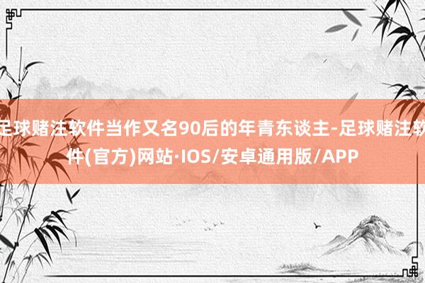 足球赌注软件当作又名90后的年青东谈主-足球赌注软件(官方)网站·IOS/安卓通用版/APP