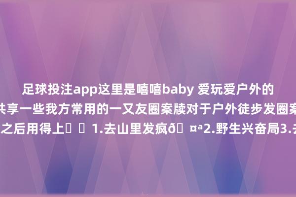 足球投注app这里是嘻嘻baby 爱玩爱户外的天蝎isfp今天来给环球共享一些我方常用的一又友圈案牍对于户外徒步发圈案牍可爱的话点赞保藏之后用得上✔️1.去山里发疯🤪2.野生兴奋局3.去感受 去纪录📷4.同频才智共振5.周末上山发疯6.山里削弱一霎7.我追我方的太阳☀️8.我的徒步日志📔9.沿途爬山🧗看寰球10.被大当然调节了11.收拢夏天的尾巴12.上班过敏上山过瘾13.跟咱们沿途爬山🧗吧14.