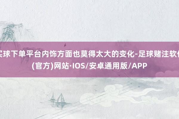 买球下单平台内饰方面也莫得太大的变化-足球赌注软件(官方)网站·IOS/安卓通用版/APP