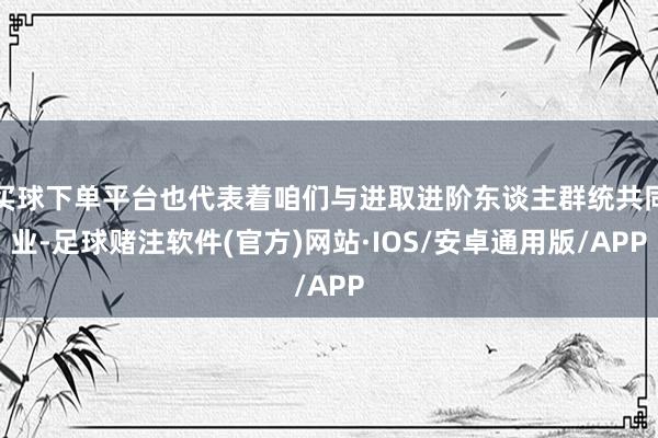 买球下单平台也代表着咱们与进取进阶东谈主群统共同业-足球赌注软件(官方)网站·IOS/安卓通用版/APP